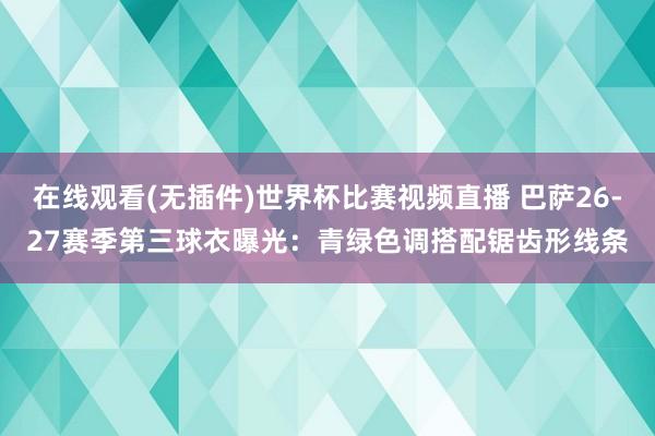 在线观看(无插件)世界杯比赛视频直播 巴萨26-27赛季第三球衣曝光：青绿色调搭配锯齿形线条