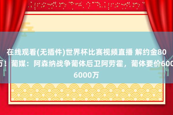 在线观看(无插件)世界杯比赛视频直播 解约金8000万！葡媒：阿森纳战争葡体后卫阿劳霍，葡体要价6000万