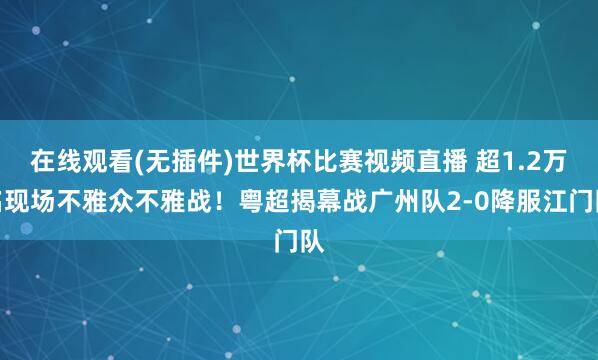 在线观看(无插件)世界杯比赛视频直播 超1.2万名现场不雅众不雅战！粤超揭幕战广州队2-0降服江门队