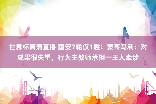 世界杯高清直播 国安7轮仅1胜!蒙哥马利:对成果很失望,行为主教师承担一王人牵涉