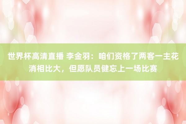 世界杯高清直播 李金羽:咱们资格了两客一主花消相比大,但愿队员健忘上一场比赛