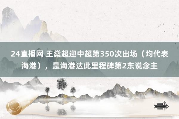 24直播网 王燊超迎中超第350次出场（均代表海港），是海港达此里程碑第2东说念主
