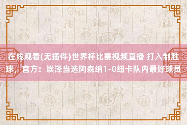 在线观看(无插件)世界杯比赛视频直播 打入制胜球，官方：埃泽当选阿森纳1-0纽卡队内最好球员