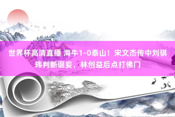 世界杯高清直播 海牛1-0泰山！宋文杰传中刘骐玮判断诞妄，林创益后点打佛门