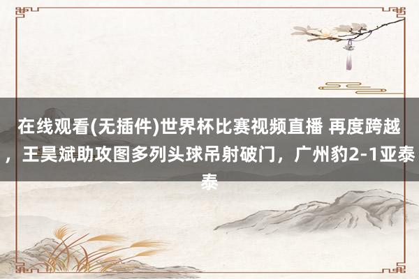 在线观看(无插件)世界杯比赛视频直播 再度跨越，王昊斌助攻图多列头球吊射破门，广州豹2-1亚泰