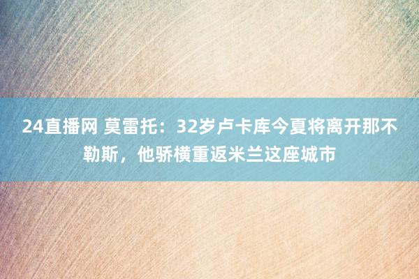 24直播网 莫雷托:32岁卢卡库今夏将离开那不勒斯,他骄横重返米兰这座城市
