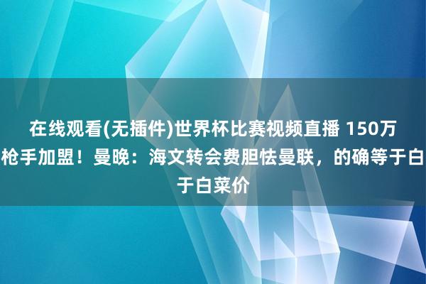 在线观看(无插件)世界杯比赛视频直播 150万镑从枪手加盟!曼晚:海文转会费胆怯曼联,的确等于白菜价