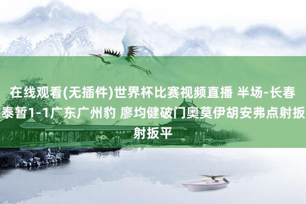 在线观看(无插件)世界杯比赛视频直播 半场-长春亚泰暂1-1广东广州豹 廖均健破门奥莫伊胡安弗点射扳平