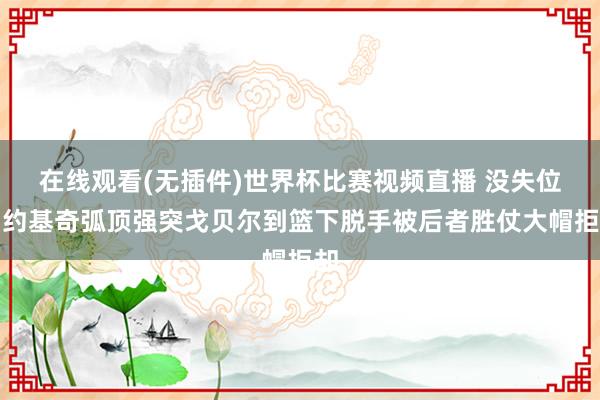 在线观看(无插件)世界杯比赛视频直播 没失位！约基奇弧顶强突戈贝尔到篮下脱手被后者胜仗大帽拒却