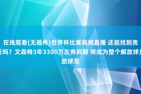 在线观看(无插件)世界杯比赛视频直播 还能找到责任吗?文森特3年3300万左券到期 将成为整个解放球员