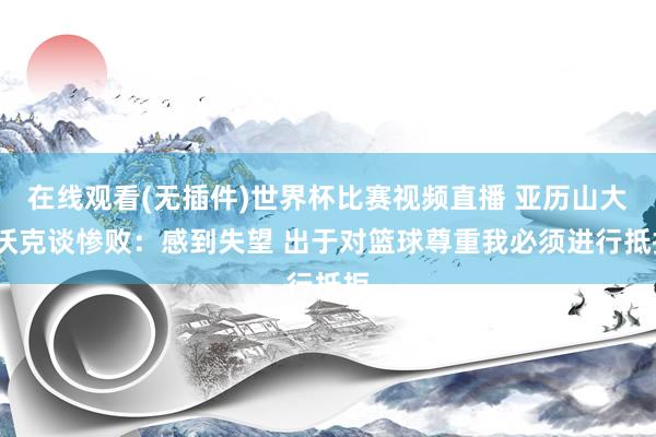 在线观看(无插件)世界杯比赛视频直播 亚历山大-沃克谈惨败:感到失望 出于对篮球尊重我必须进行抵拒