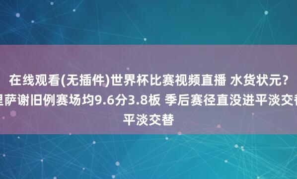 在线观看(无插件)世界杯比赛视频直播 水货状元？里萨谢旧例赛场均9.6分3.8板 季后赛径直没进平淡交替