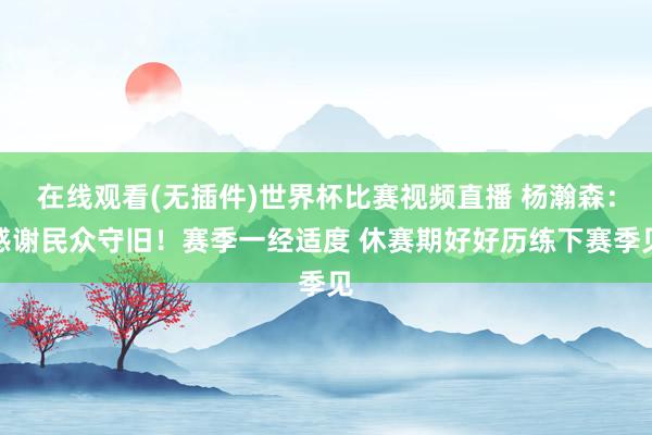 在线观看(无插件)世界杯比赛视频直播 杨瀚森：感谢民众守旧！赛季一经适度 休赛期好好历练下赛季见