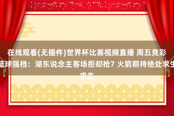 在线观看(无插件)世界杯比赛视频直播 周五竞彩篮球强档:湖东说念主客场拒却抢7 火箭期待绝处求生