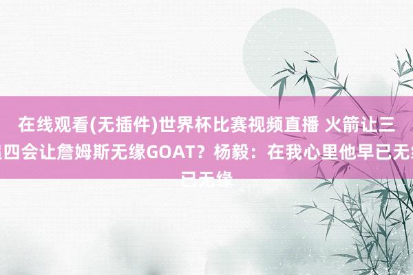 在线观看(无插件)世界杯比赛视频直播 火箭让三追四会让詹姆斯无缘GOAT？杨毅：在我心里他早已无缘
