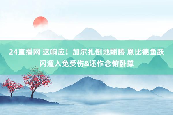 24直播网 这响应！加尔扎倒地翻腾 恩比德鱼跃闪遁入免受伤&还作念俯卧撑