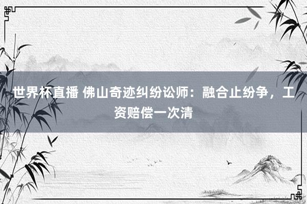 世界杯直播 佛山奇迹纠纷讼师:融合止纷争,工资赔偿一次清