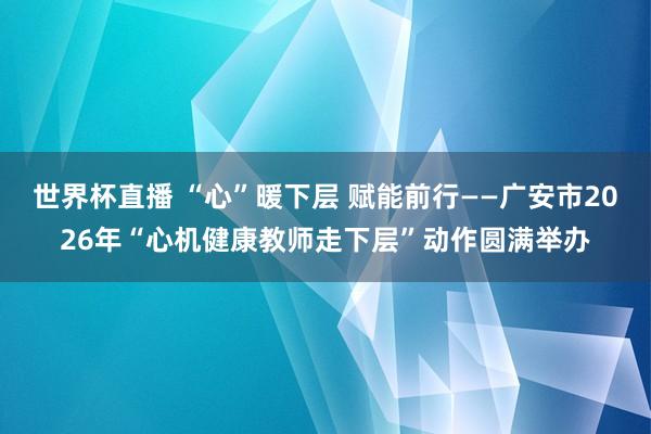世界杯直播 “心”暖下层 赋能前行——广安市2026年“心机健康教师走下层”动作圆满举办