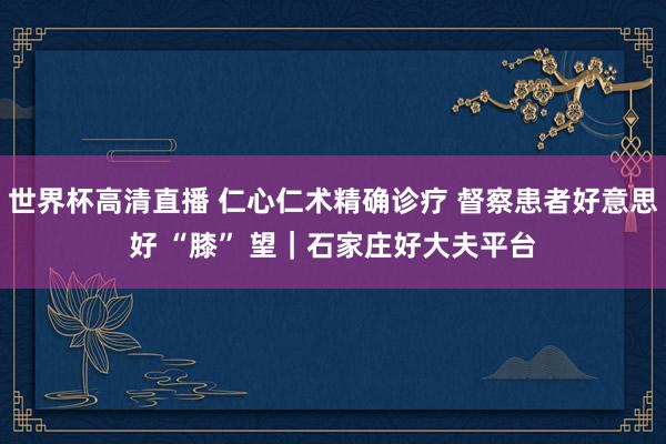 世界杯高清直播 仁心仁术精确诊疗 督察患者好意思好 “膝” 望|石家庄好大夫平台