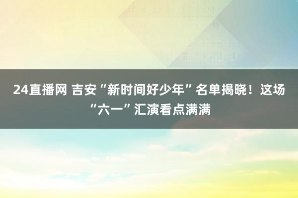 24直播网 吉安“新时间好少年”名单揭晓！这场“六一”汇演看点满满