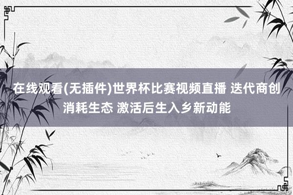 在线观看(无插件)世界杯比赛视频直播 迭代商创消耗生态 激活后生入乡新动能