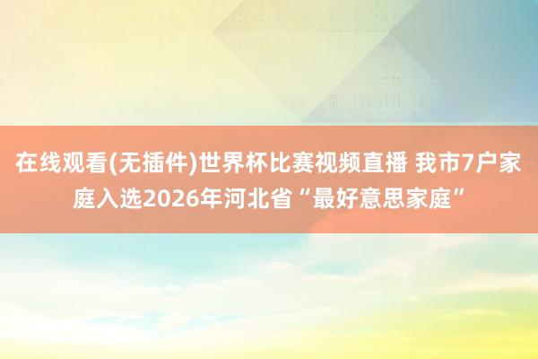 在线观看(无插件)世界杯比赛视频直播 我市7户家庭入选2026年河北省“最好意思家庭”