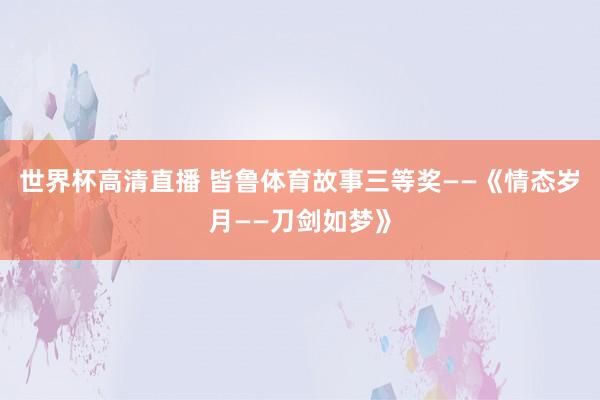 世界杯高清直播 皆鲁体育故事三等奖——《情态岁月——刀剑如梦》