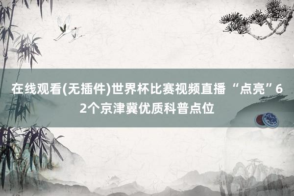 在线观看(无插件)世界杯比赛视频直播 “点亮”62个京津冀优质科普点位