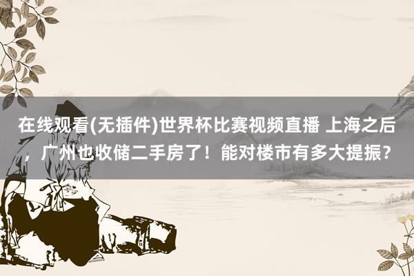 在线观看(无插件)世界杯比赛视频直播 上海之后,广州也收储二手房了!能对楼市有多大提振?