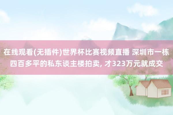 在线观看(无插件)世界杯比赛视频直播 深圳市一栋四百多平的私东谈主楼拍卖, 才323万元就成交