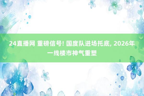 24直播网 重磅信号! 国度队进场托底, 2026年一线楼市神气重塑