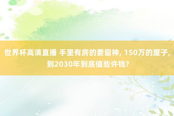 世界杯高清直播 手里有房的要留神, 150万的屋子, 到2030年到底值些许钱?