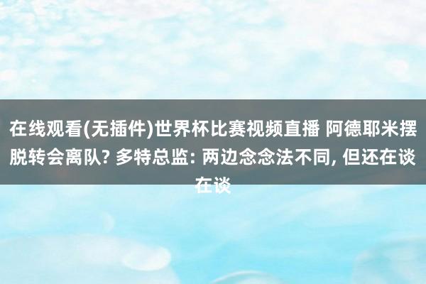 在线观看(无插件)世界杯比赛视频直播 阿德耶米摆脱转会离队? 多特总监: 两边念念法不同, 但还在谈