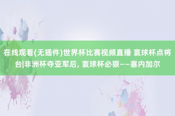 在线观看(无插件)世界杯比赛视频直播 寰球杯点将台|非洲杯夺亚军后, 寰球杯必狠——塞内加尔