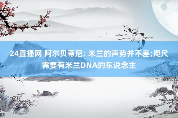 24直播网 阿尔贝蒂尼: 米兰的声势并不差;咫尺需要有米兰DNA的东说念主