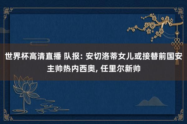 世界杯高清直播 队报: 安切洛蒂女儿或接替前国安主帅热内西奥， 任里尔新帅