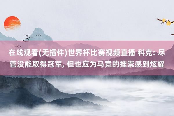在线观看(无插件)世界杯比赛视频直播 科克: 尽管没能取得冠军, 但也应为马竞的推崇感到炫耀