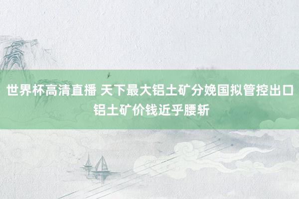 世界杯高清直播 天下最大铝土矿分娩国拟管控出口 铝土矿价钱近乎腰斩