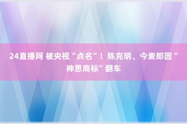 24直播网 被央视“点名”!陈克明、今麦郎因“神思商标”翻车