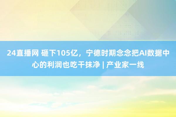 24直播网 砸下105亿，宁德时期念念把AI数据中心的利润也吃干抹净 | 产业家一线