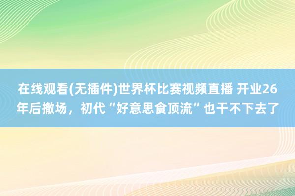 在线观看(无插件)世界杯比赛视频直播 开业26年后撤场,初代“好意思食顶流”也干不下去了