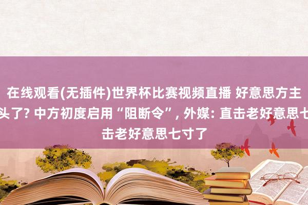 在线观看(无插件)世界杯比赛视频直播 好意思方主动垂头了? 中方初度启用“阻断令”, 外媒: 直击老好意思七寸了