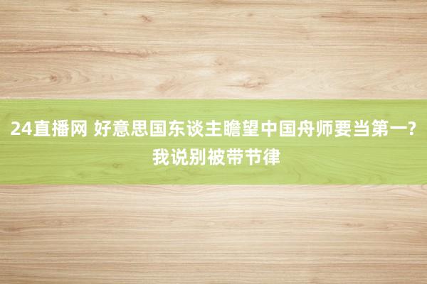24直播网 好意思国东谈主瞻望中国舟师要当第一? 我说别被带节律
