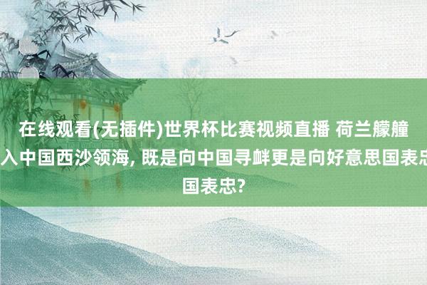 在线观看(无插件)世界杯比赛视频直播 荷兰艨艟闯入中国西沙领海, 既是向中国寻衅更是向好意思国表忠?