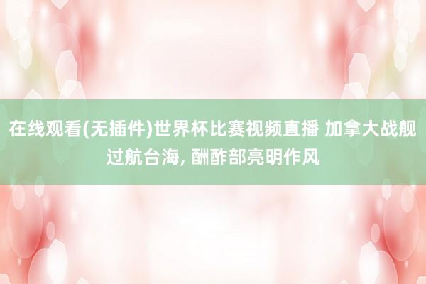 在线观看(无插件)世界杯比赛视频直播 加拿大战舰过航台海, 酬酢部亮明作风