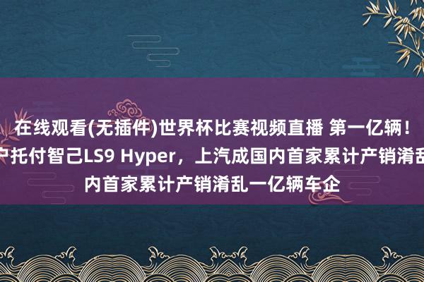 在线观看(无插件)世界杯比赛视频直播 第一亿辆!王晓秋向用户托付智己LS9 Hyper,上汽成国内首家累计产销淆乱一亿辆车企