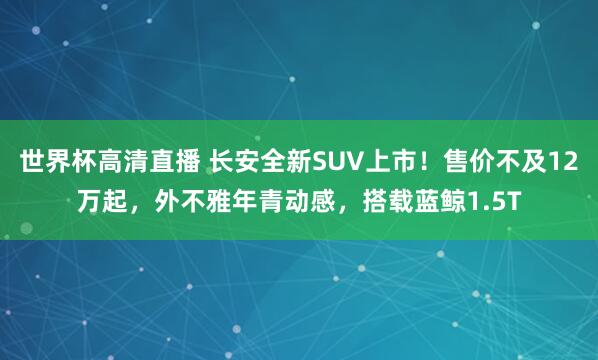 世界杯高清直播 长安全新SUV上市!售价不及12万起,外不雅年青动感,搭载蓝鲸1.5T