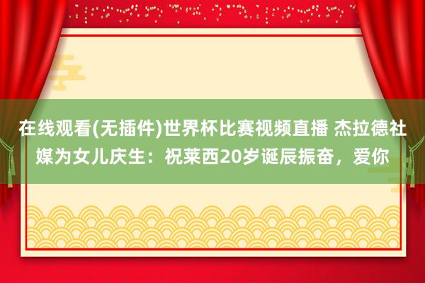 在线观看(无插件)世界杯比赛视频直播 杰拉德社媒为女儿庆生：祝莱西20岁诞辰振奋，爱你