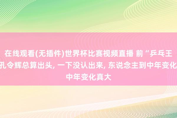 在线观看(无插件)世界杯比赛视频直播 前“乒乓王子”孔令辉总算出头, 一下没认出来, 东说念主到中年变化真大