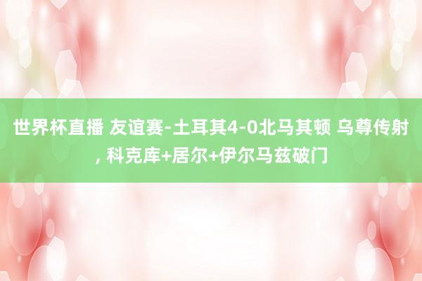 世界杯直播 友谊赛-土耳其4-0北马其顿 乌尊传射, 科克库+居尔+伊尔马兹破门
